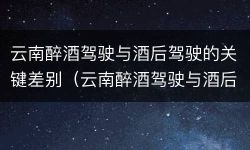 云南醉酒驾驶与酒后驾驶的关键差别（云南醉酒驾驶与酒后驾驶的关键差别是什么）