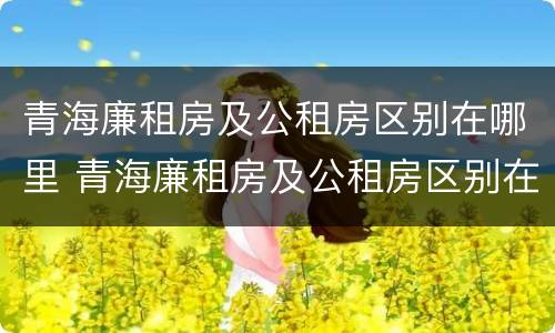 青海廉租房及公租房区别在哪里 青海廉租房及公租房区别在哪里查