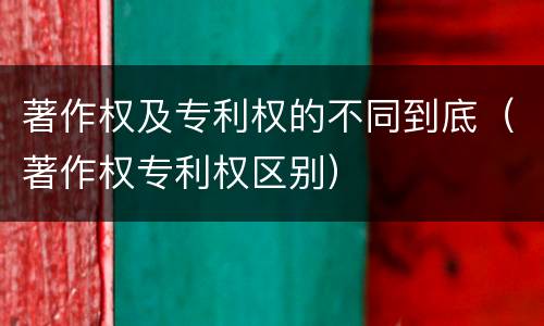 著作权及专利权的不同到底（著作权专利权区别）