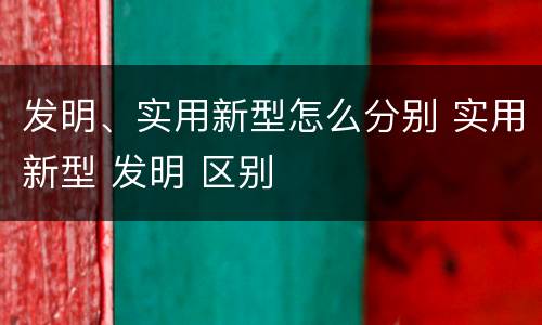 发明、实用新型怎么分别 实用新型 发明 区别