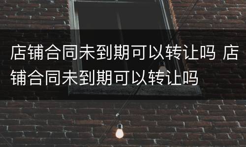 店铺合同未到期可以转让吗 店铺合同未到期可以转让吗