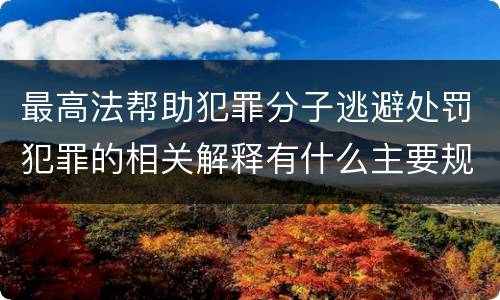 最高法帮助犯罪分子逃避处罚犯罪的相关解释有什么主要规定