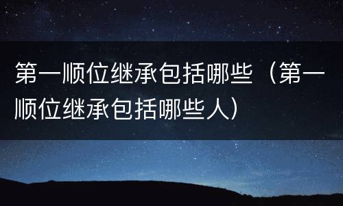 第一顺位继承包括哪些（第一顺位继承包括哪些人）