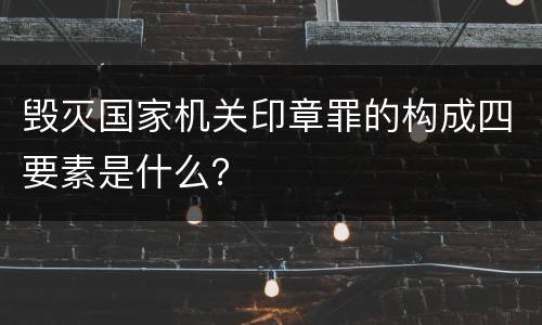 毁灭国家机关印章罪的构成四要素是什么？