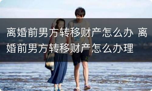 离婚前男方转移财产怎么办 离婚前男方转移财产怎么办理