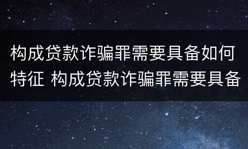 构成贷款诈骗罪需要具备如何特征 构成贷款诈骗罪需要具备如何特征和条件
