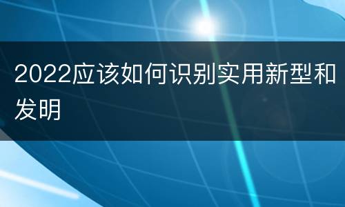 2022应该如何识别实用新型和发明