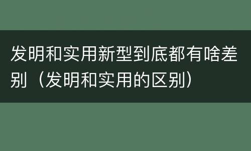 发明和实用新型到底都有啥差别（发明和实用的区别）