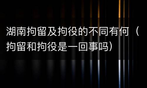 湖南拘留及拘役的不同有何（拘留和拘役是一回事吗）
