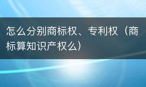 怎么分别商标权、专利权（商标算知识产权么）