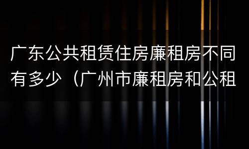 广东公共租赁住房廉租房不同有多少（广州市廉租房和公租房的区别）