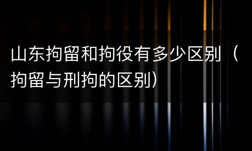 山东拘留和拘役有多少区别（拘留与刑拘的区别）