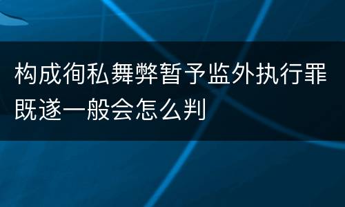构成徇私舞弊暂予监外执行罪既遂一般会怎么判