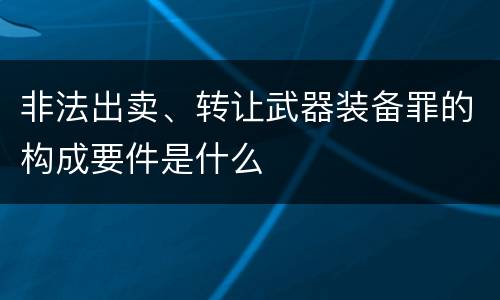非法出卖、转让武器装备罪的构成要件是什么
