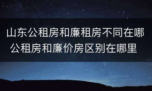 山东公租房和廉租房不同在哪 公租房和廉价房区别在哪里