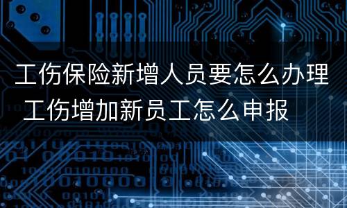 工伤保险新增人员要怎么办理 工伤增加新员工怎么申报