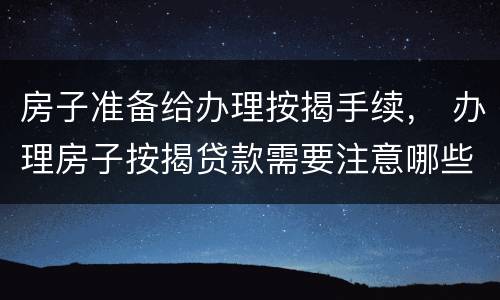 房子准备给办理按揭手续， 办理房子按揭贷款需要注意哪些事情