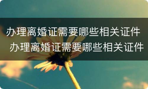 办理离婚证需要哪些相关证件 办理离婚证需要哪些相关证件呢