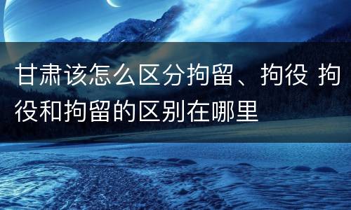 甘肃该怎么区分拘留、拘役 拘役和拘留的区别在哪里