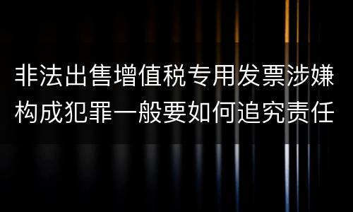 非法出售增值税专用发票涉嫌构成犯罪一般要如何追究责任