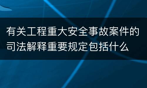 有关工程重大安全事故案件的司法解释重要规定包括什么