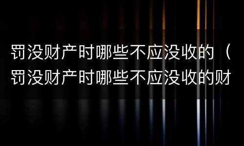罚没财产时哪些不应没收的（罚没财产时哪些不应没收的财物）