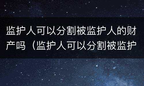 监护人可以分割被监护人的财产吗（监护人可以分割被监护人的财产吗）
