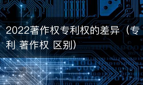 2022著作权专利权的差异（专利 著作权 区别）