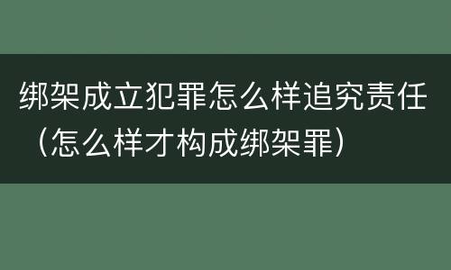 绑架成立犯罪怎么样追究责任（怎么样才构成绑架罪）