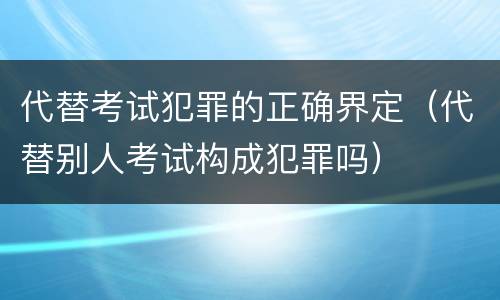 代替考试犯罪的正确界定（代替别人考试构成犯罪吗）