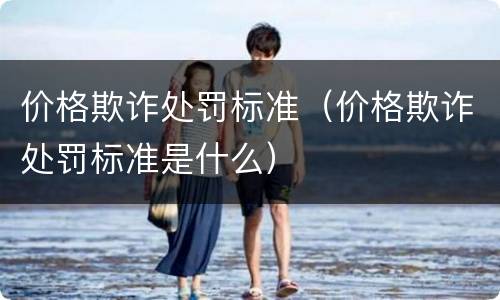 价格欺诈处罚标准（价格欺诈处罚标准是什么）