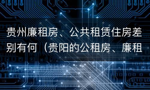 贵州廉租房、公共租赁住房差别有何（贵阳的公租房、廉租房在什么地方?）