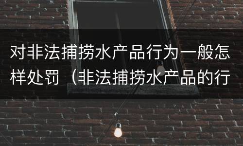 对非法捕捞水产品行为一般怎样处罚（非法捕捞水产品的行政处罚）