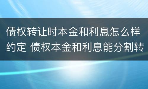 债权转让时本金和利息怎么样约定 债权本金和利息能分割转让吗
