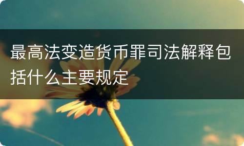 最高法变造货币罪司法解释包括什么主要规定