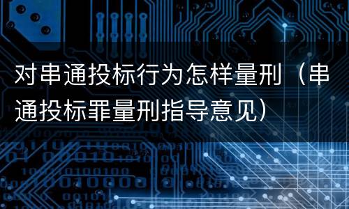 对串通投标行为怎样量刑（串通投标罪量刑指导意见）