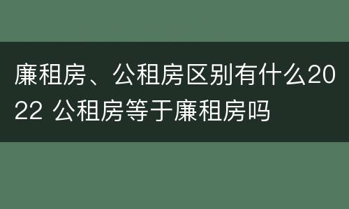 廉租房、公租房区别有什么2022 公租房等于廉租房吗