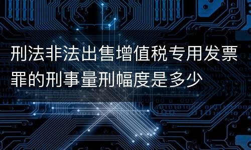 刑法非法出售增值税专用发票罪的刑事量刑幅度是多少