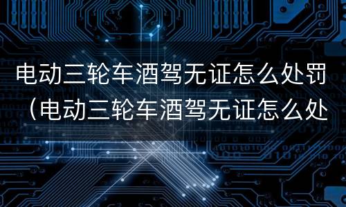 电动三轮车酒驾无证怎么处罚（电动三轮车酒驾无证怎么处理）