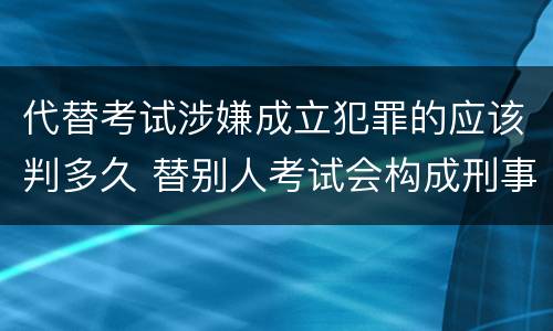代替考试涉嫌成立犯罪的应该判多久 替别人考试会构成刑事犯罪吗