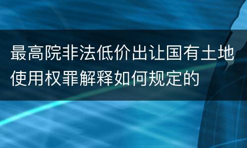 最高院非法低价出让国有土地使用权罪解释如何规定的