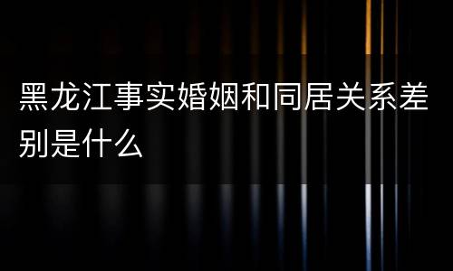 黑龙江事实婚姻和同居关系差别是什么