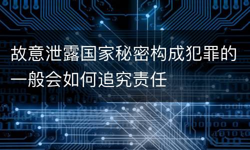 故意泄露国家秘密构成犯罪的一般会如何追究责任