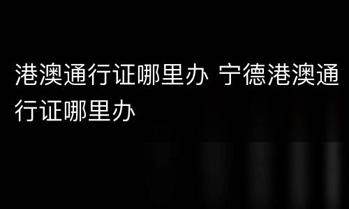 港澳通行证哪里办 宁德港澳通行证哪里办