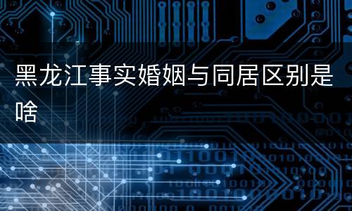 黑龙江事实婚姻与同居区别是啥