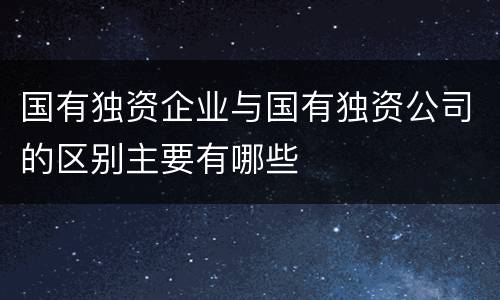 国有独资企业与国有独资公司的区别主要有哪些