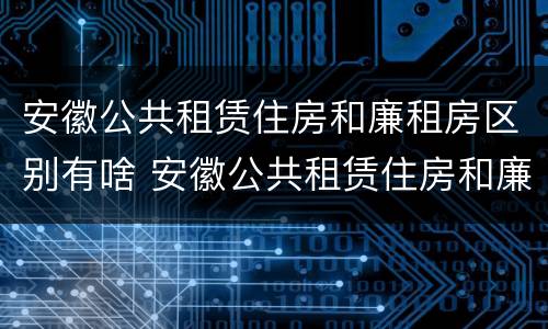 安徽公共租赁住房和廉租房区别有啥 安徽公共租赁住房和廉租房区别有啥不一样
