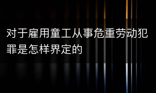 对于雇用童工从事危重劳动犯罪是怎样界定的