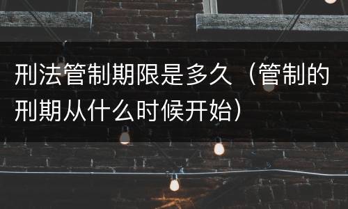 刑法管制期限是多久（管制的刑期从什么时候开始）