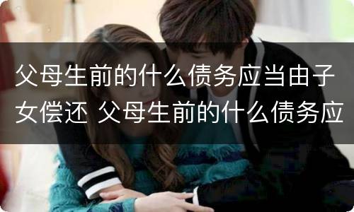 父母生前的什么债务应当由子女偿还 父母生前的什么债务应当由子女偿还还债